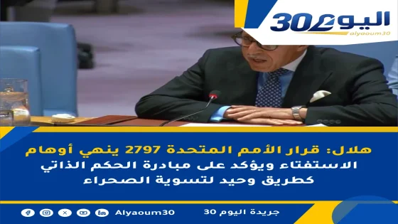 هلال: قرار الأمم المتحدة 2797 ينهي أوهام الاستفتاء ويؤكد على مبادرة الحكم الذاتي كطريق وحيد لتسوية الصحراء